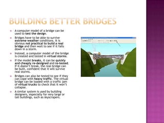  A computer model of a bridge can be
used to test the design.
 Bridges have to be able to survive
extreme weather conditions. It is
obvious not practical to build a real
bridge and then wait to see if it falls
down in a storm.
 Instead, a computer model of the bridge
is created and tested in virtual storms.
 If the model breaks, it can be quickly
and cheaply re-designed and re-tested.
If it doesn’t break, the real bridge can
be built, confident that it will survive
real storms.
 Bridges can also be tested to see if they
can cope with heavy traffic. The virtual
bridge can be loaded with a traffic jam
of virtual trucks to check that it won’t
collapse.
 A similar system is used by building
designers, especially for very large or
tall buildings, such as skyscrapers.
 
