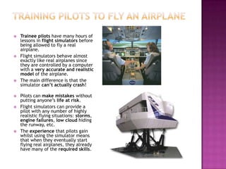  Trainee pilots have many hours of
lessons in flight simulators before
being allowed to fly a real
airplane.
 Flight simulators behave almost
exactly like real airplanes since
they are controlled by a computer
with a very accurate and realistic
model of the airplane.
 The main difference is that the
simulator can’t actually crash!
 Pilots can make mistakes without
putting anyone’s life at risk.
 Flight simulators can provide a
pilot with any number of highly
realistic flying situations: storms,
engine failures, low cloud hiding
the runway, etc.
 The experience that pilots gain
whilst using the simulator means
that when they eventually start
flying real airplanes, they already
have many of the required skills.
 