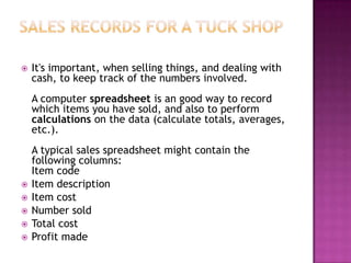  It's important, when selling things, and dealing with
cash, to keep track of the numbers involved.
A computer spreadsheet is an good way to record
which items you have sold, and also to perform
calculations on the data (calculate totals, averages,
etc.).
A typical sales spreadsheet might contain the
following columns:
Item code
 Item description
 Item cost
 Number sold
 Total cost
 Profit made
 