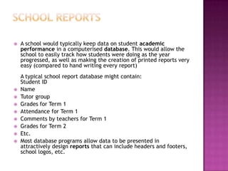  A school would typically keep data on student academic
performance in a computerised database. This would allow the
school to easily track how students were doing as the year
progressed, as well as making the creation of printed reports very
easy (compared to hand writing every report)
A typical school report database might contain:
Student ID
 Name
 Tutor group
 Grades for Term 1
 Attendance for Term 1
 Comments by teachers for Term 1
 Grades for Term 2
 Etc.
 Most database programs allow data to be presented in
attractively design reports that can include headers and footers,
school logos, etc.
 