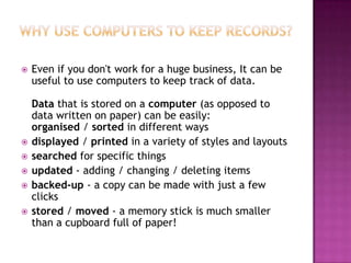  Even if you don't work for a huge business, It can be
useful to use computers to keep track of data.
Data that is stored on a computer (as opposed to
data written on paper) can be easily:
organised / sorted in different ways
 displayed / printed in a variety of styles and layouts
 searched for specific things
 updated - adding / changing / deleting items
 backed-up - a copy can be made with just a few
clicks
 stored / moved - a memory stick is much smaller
than a cupboard full of paper!
 
