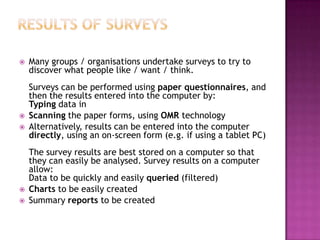  Many groups / organisations undertake surveys to try to
discover what people like / want / think.
Surveys can be performed using paper questionnaires, and
then the results entered into the computer by:
Typing data in
 Scanning the paper forms, using OMR technology
 Alternatively, results can be entered into the computer
directly, using an on-screen form (e.g. if using a tablet PC)
The survey results are best stored on a computer so that
they can easily be analysed. Survey results on a computer
allow:
Data to be quickly and easily queried (filtered)
 Charts to be easily created
 Summary reports to be created
 