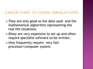  They are only good as the data used and the
mathematical alghoritms representing the
real life situations.
 žthey are very expensive to set up and often
require specialist software to be written.
 they frequently require very fast
processor/computer system.
 