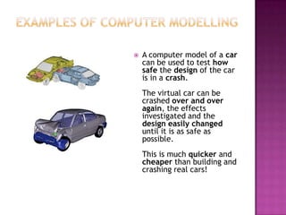  A computer model of a car
can be used to test how
safe the design of the car
is in a crash.
The virtual car can be
crashed over and over
again, the effects
investigated and the
design easily changed
until it is as safe as
possible.
This is much quicker and
cheaper than building and
crashing real cars!
 