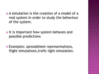  A simulation is the creation of a model of a
real system in order to study the behaviour
of the system.
 it is important how system behaves and
possible predictions
 Examples: spreadsheet representations,
flight simulations,trafic light simulation.
 