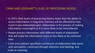 CRAIK AND LOCKHART’S LEVEL OF PROCESSING MODEL
• In 1973, their levels of processing theory states that the ability to
access information in long-term memory will be affected by how
much it was elaborated upon. Elaboration is the process of making
information meaningful so it is more likely to be remembered.
• People process information with different levels of elaboration
that will make the information more or less likely to be retrieved
later.
• Craik and Lockhart specified a continuum of elaboration that starts
with perception, continues through attention and labeling, and
ends at meaning.
 