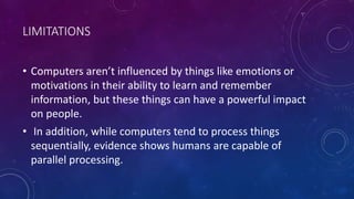 LIMITATIONS
• Computers aren’t influenced by things like emotions or
motivations in their ability to learn and remember
information, but these things can have a powerful impact
on people.
• In addition, while computers tend to process things
sequentially, evidence shows humans are capable of
parallel processing.
 