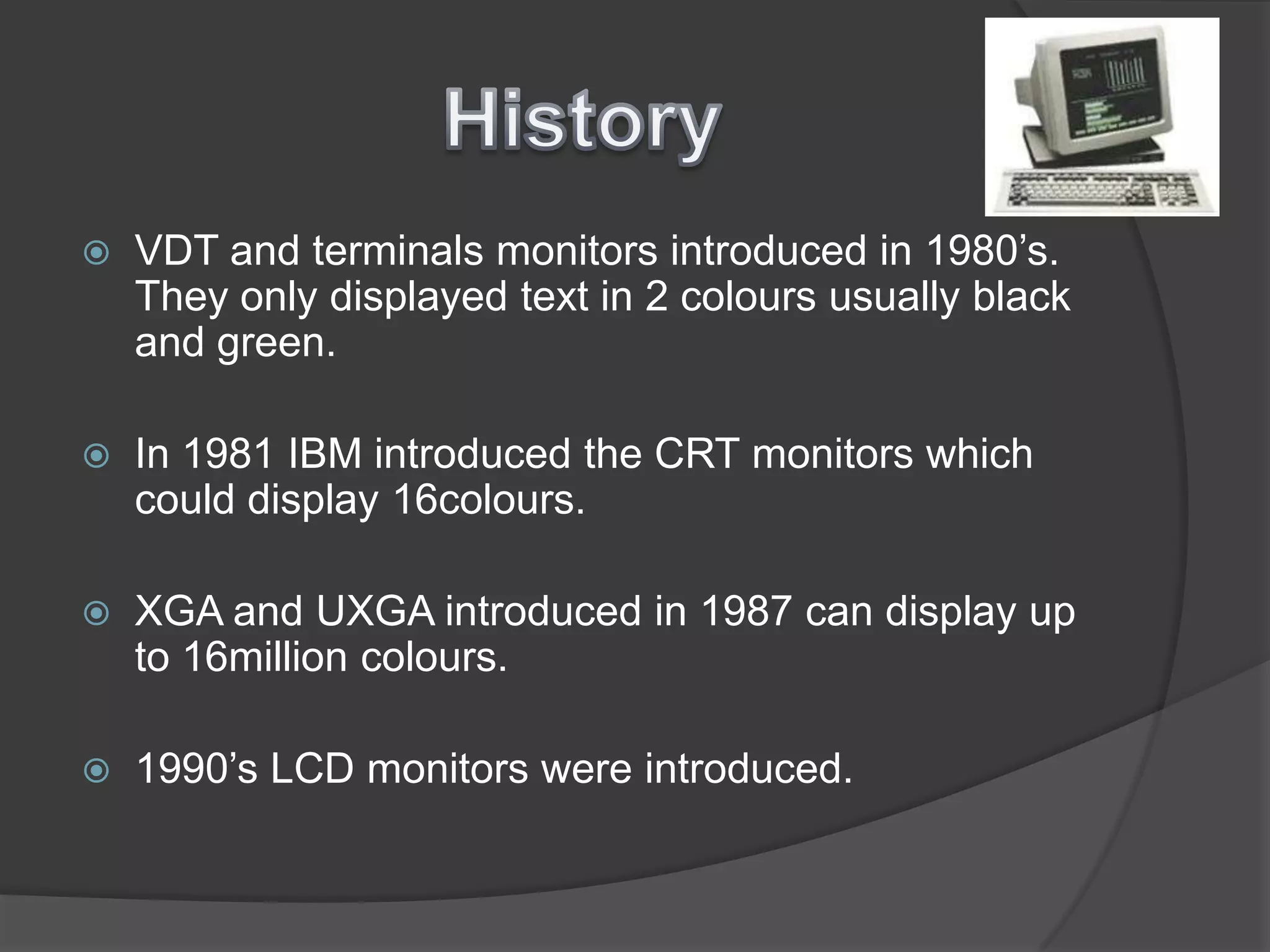 HistoryVDT and terminals monitors introduced in 1980’s. They only displayed text in 2 colours usually black and green.In 1981 IBM introduced the CRT monitors which could display 16colours.XGA and UXGA introduced in 1987 can display up to 16million colours. 1990’s LCD monitors were introduced.