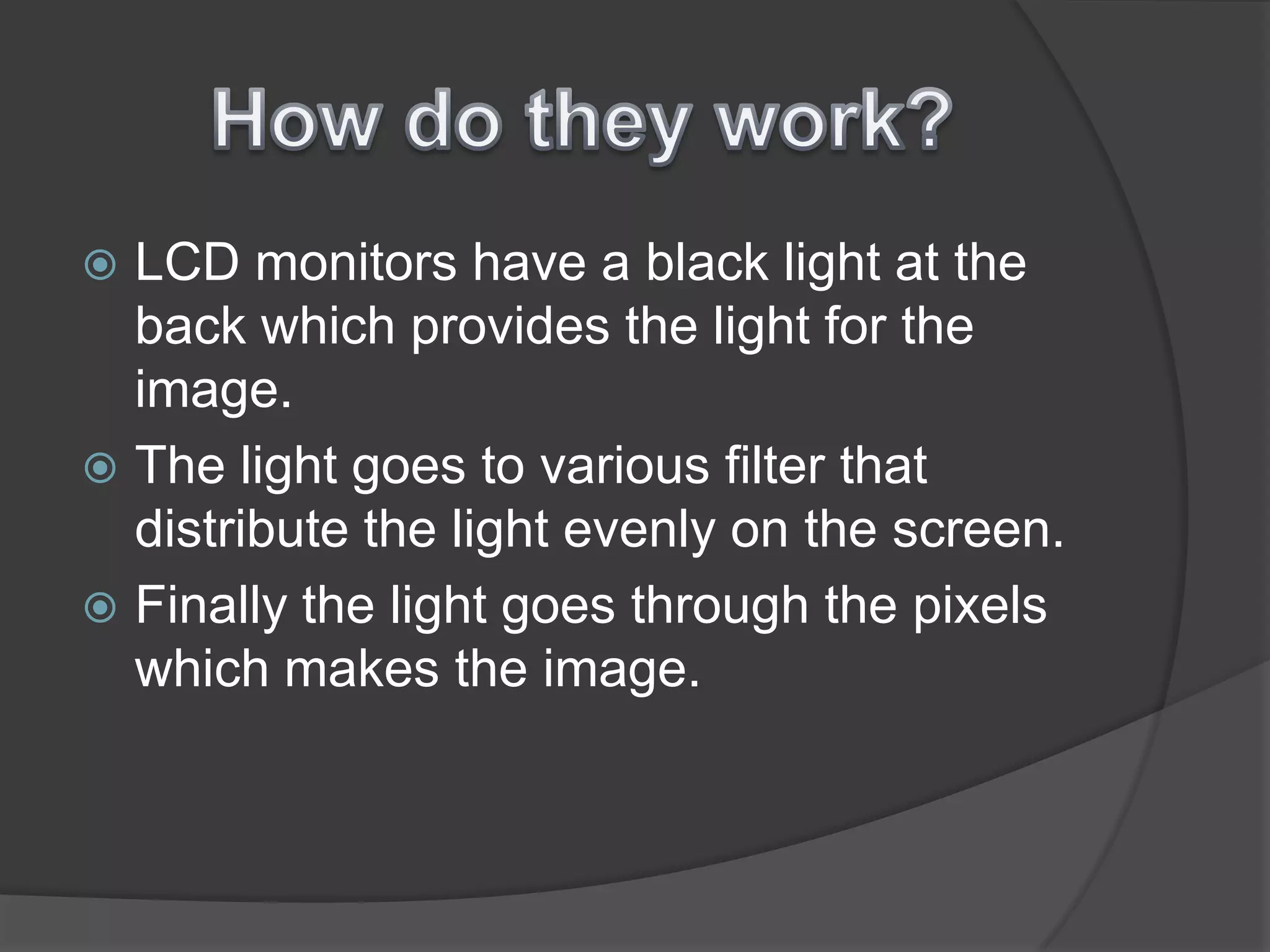 How do they work?LCD monitors have a black light at the back which provides the light for the image. The light goes to various filter that distribute the light evenly on the screen.Finally the light goes through the pixels which makes the image.