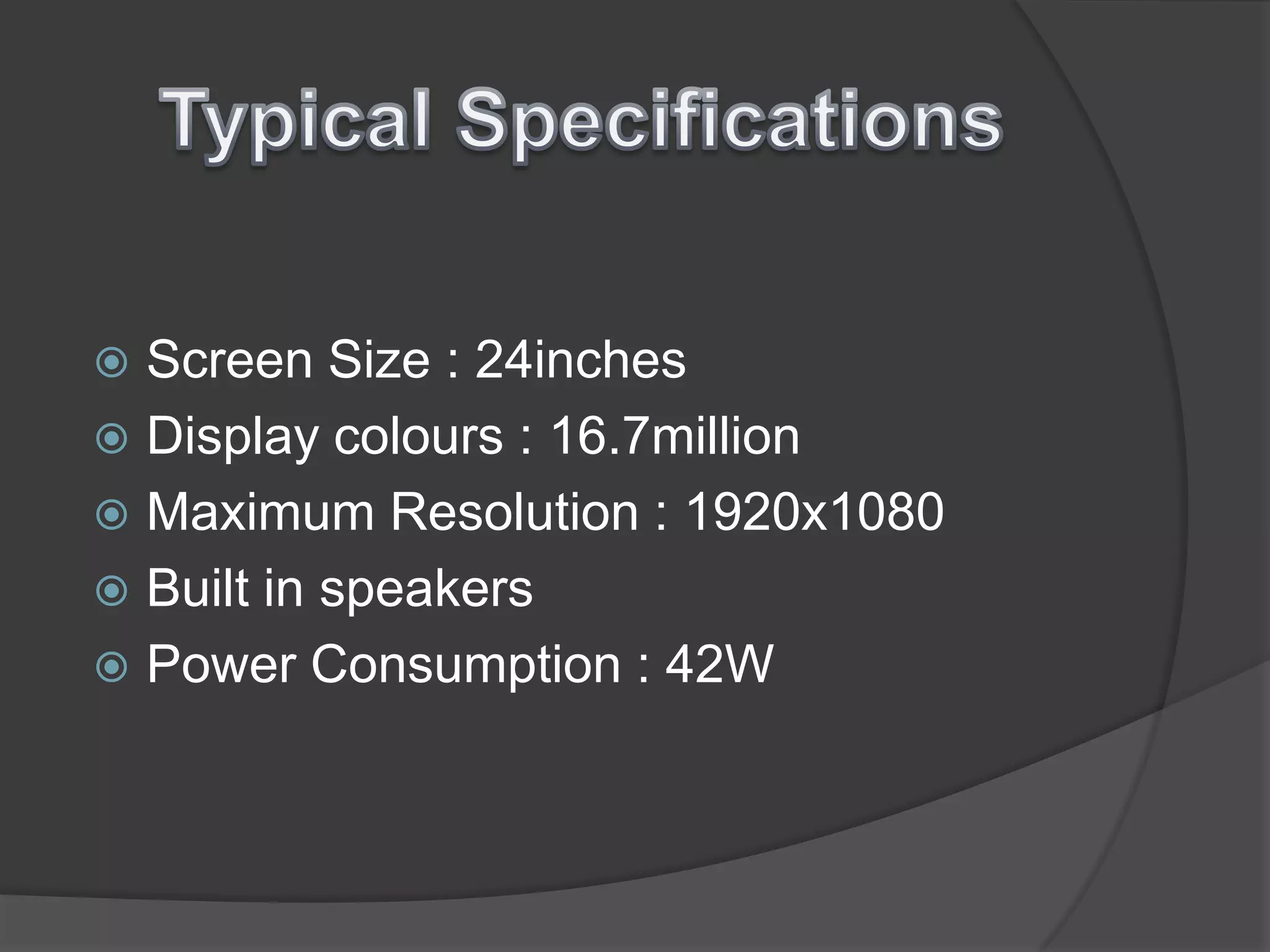 Typical SpecificationsScreen Size : 24inchesDisplay colours : 16.7millionMaximum Resolution : 1920x1080Built in speakersPower Consumption : 42W