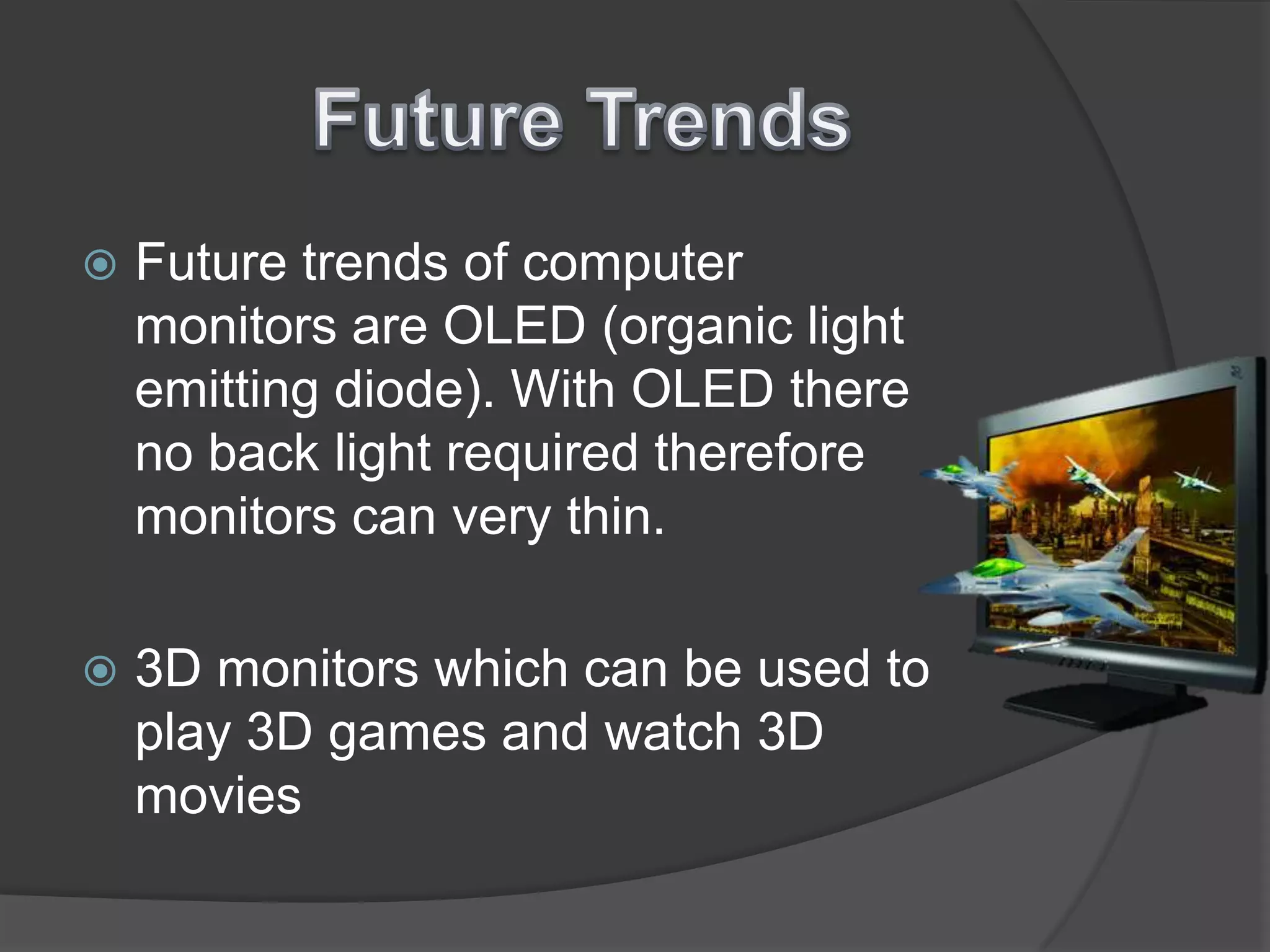 Future TrendsFuture trends of computer monitors are OLED (organic light emitting diode). With OLED there no back light required therefore monitors can very thin. 3D monitors which can be used to play 3D games and watch 3D movies