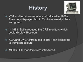HistoryVDT and terminals monitors introduced in 1980’s. They only displayed text in 2 colours usually black and green.In 1981 IBM introduced the CRT monitors which could display 16colours.XGA and UXGA introduced in 1987 can display up to 16million colours. 1990’s LCD monitors were introduced.