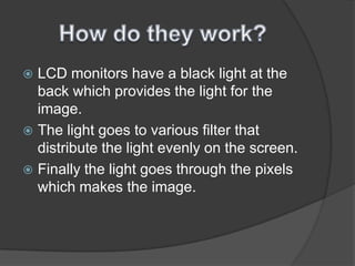 How do they work?LCD monitors have a black light at the back which provides the light for the image. The light goes to various filter that distribute the light evenly on the screen.Finally the light goes through the pixels which makes the image. 
