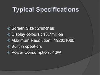Typical SpecificationsScreen Size : 24inchesDisplay colours : 16.7millionMaximum Resolution : 1920x1080Built in speakersPower Consumption : 42W