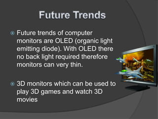 Future TrendsFuture trends of computer monitors are OLED (organic light emitting diode). With OLED there no back light required therefore monitors can very thin. 3D monitors which can be used to play 3D games and watch 3D movies