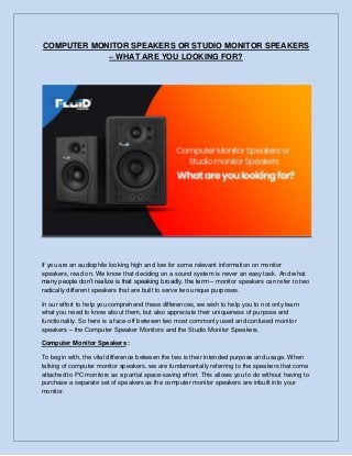 COMPUTER MONITOR SPEAKERS OR STUDIO MONITOR SPEAKERS
– WHAT ARE YOU LOOKING FOR?
If you are an audiophile looking high and low for some relevant information on monitor
speakers, read on. We know that deciding on a sound system is never an easy task. And what
many people don’t realize is that speaking broadly, the term – monitor speakers can refer to two
radically different speakers that are built to serve two unique purposes.
In our effort to help you comprehend these differences, we wish to help you to not only learn
what you need to know about them, but also appreciate their uniqueness of purpose and
functionality. So here is a face-off between two most commonly used and confused monitor
speakers – the Computer Speaker Monitors and the Studio Monitor Speakers.
Computer Monitor Speakers :
To begin with, the vital difference between the two is their intended purpose and usage. When
talking of computer monitor speakers, we are fundamentally referring to the speakers that come
attached to PC monitors as a partial space-saving effort. This allows you to do without having to
purchase a separate set of speakers as the computer monitor speakers are inbuilt into your
monitor.
 