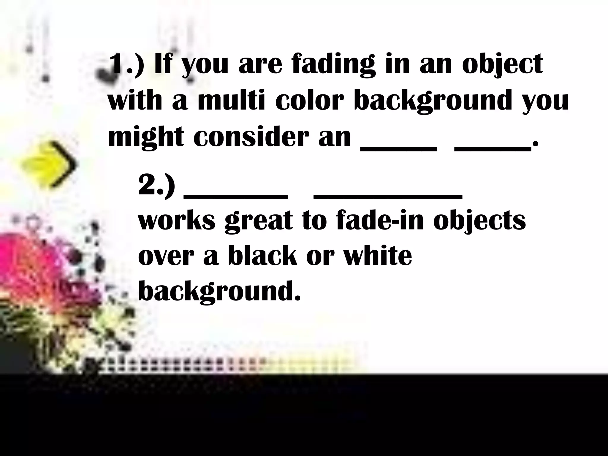 1.) If you are fading in an object
with a multi color background you
might consider an _____ _____.
2.) _______ __________
works great to fade-in objects
over a black or white
background.