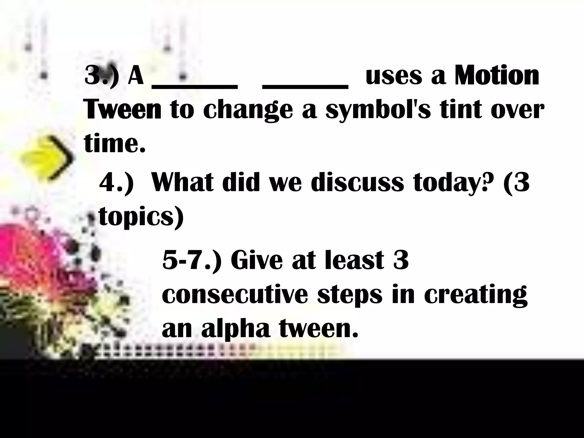 3.) A ______ ______ uses a Motion
Tween to change a symbol's tint over
time.
4.) What did we discuss today? (3
topics)
5-7.) Give at least 3
consecutive steps in creating
an alpha tween.