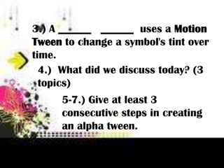 3.) A ______ ______ uses a Motion
Tween to change a symbol's tint over
time.
  4.) What did we discuss today? (3
  topics)
      5-7.) Give at least 3
      consecutive steps in creating
      an alpha tween.
 