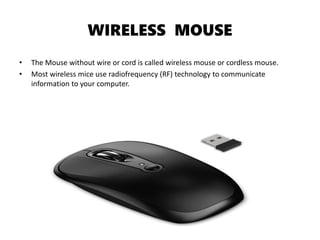 WIRELESS MOUSE
• The Mouse without wire or cord is called wireless mouse or cordless mouse.
• Most wireless mice use radiofrequency (RF) technology to communicate
information to your computer.
 