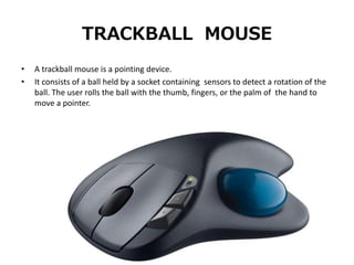 TRACKBALL MOUSE
• A trackball mouse is a pointing device.
• It consists of a ball held by a socket containing sensors to detect a rotation of the
ball. The user rolls the ball with the thumb, fingers, or the palm of the hand to
move a pointer.
 