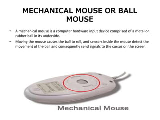 MECHANICAL MOUSE OR BALL
MOUSE
• A mechanical mouse is a computer hardware input device comprised of a metal or
rubber ball in its underside.
• Moving the mouse causes the ball to roll, and sensors inside the mouse detect the
movement of the ball and consequently send signals to the cursor on the screen.
 