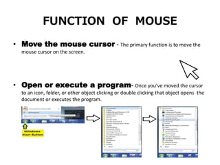 FUNCTION OF MOUSE
• Move the mouse cursor - The primary function is to move the
mouse cursor on the screen.
• Open or execute a program- Once you've moved the cursor
to an icon, folder, or other object clicking or double clicking that object opens the
document or executes the program.
 