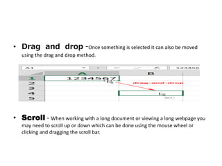 • Drag and drop -Once something is selected it can also be moved
using the drag and drop method.
• Scroll - When working with a long document or viewing a long webpage you
may need to scroll up or down which can be done using the mouse wheel or
clicking and dragging the scroll bar.
 