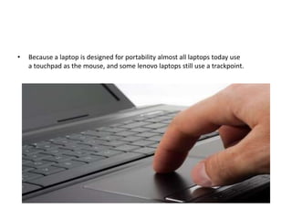 • Because a laptop is designed for portability almost all laptops today use
a touchpad as the mouse, and some lenovo laptops still use a trackpoint.
 