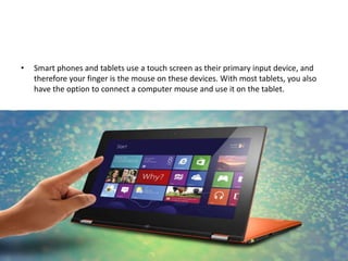 • Smart phones and tablets use a touch screen as their primary input device, and
therefore your finger is the mouse on these devices. With most tablets, you also
have the option to connect a computer mouse and use it on the tablet.
 