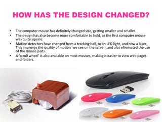 HOW HAS THE DESIGN CHANGED?
• The computer mouse has definitely changed size, getting smaller and smaller.
• The design has also become more comfortable to hold, as the first computer mouse
was quite square.
• Motion detectors have changed from a tracking ball, to an LED light, and now a laser.
This improves the quality of motion we see on the screen, and also eliminated the use
of the mouse pads.
• A ‘scroll wheel’ is also available on most mouses, making it easier to view web pages
and folders.
 