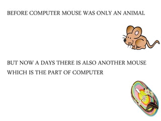 BEFORE COMPUTER MOUSE WAS ONLY AN ANIMAL
BUT NOW A DAYS THERE IS ALSO ANOTHER MOUSE
WHICH IS THE PART OF COMPUTER
 