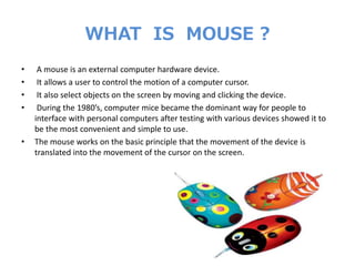 WHAT IS MOUSE ?
• A mouse is an external computer hardware device.
• It allows a user to control the motion of a computer cursor.
• It also select objects on the screen by moving and clicking the device.
• During the 1980’s, computer mice became the dominant way for people to
interface with personal computers after testing with various devices showed it to
be the most convenient and simple to use.
• The mouse works on the basic principle that the movement of the device is
translated into the movement of the cursor on the screen.
 