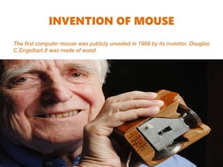 INVENTION OF MOUSE
The first computer mouse was publicly unveiled in 1968 by its inventor, Douglas
C.Engelbart.It was made of wood.
 
