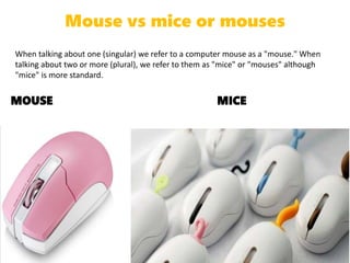 Mouse vs mice or mouses
When talking about one (singular) we refer to a computer mouse as a "mouse." When
talking about two or more (plural), we refer to them as "mice" or "mouses" although
"mice" is more standard.
MOUSE MICE
 
