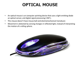OPTICAL MOUSE
• An optical mouse is an computer pointing device that uses a light-emitting diode
an optical sensor, and digital signal processing ( DSP ).
• This mouse doesn’t have mouse ball and electromechanical transducer.
• Movement is detected by sensing changes in reflected light, instead of interpreting
the motion of a rolling sphere.
 