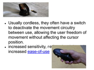 educed weight and
● Usually cordless, they often have a switch
to deactivate the movement circuitry
between use, allowing the user freedom of
movement without affecting the cursor
position.
● increased sensitivity, r
increased ease-of-use
 