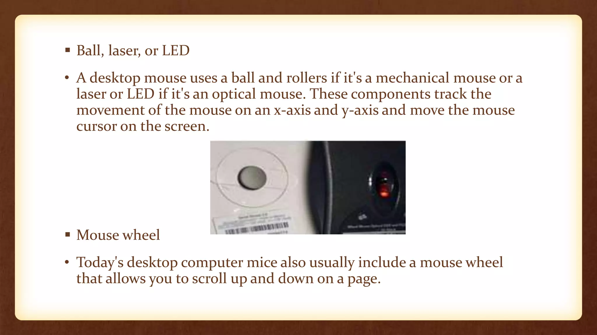  Ball, laser, or LED
• A desktop mouse uses a ball and rollers if it's a mechanical mouse or a
laser or LED if it's an optical mouse. These components track the
movement of the mouse on an x-axis and y-axis and move the mouse
cursor on the screen.
 Mouse wheel
• Today's desktop computer mice also usually include a mouse wheel
that allows you to scroll up and down on a page.
 