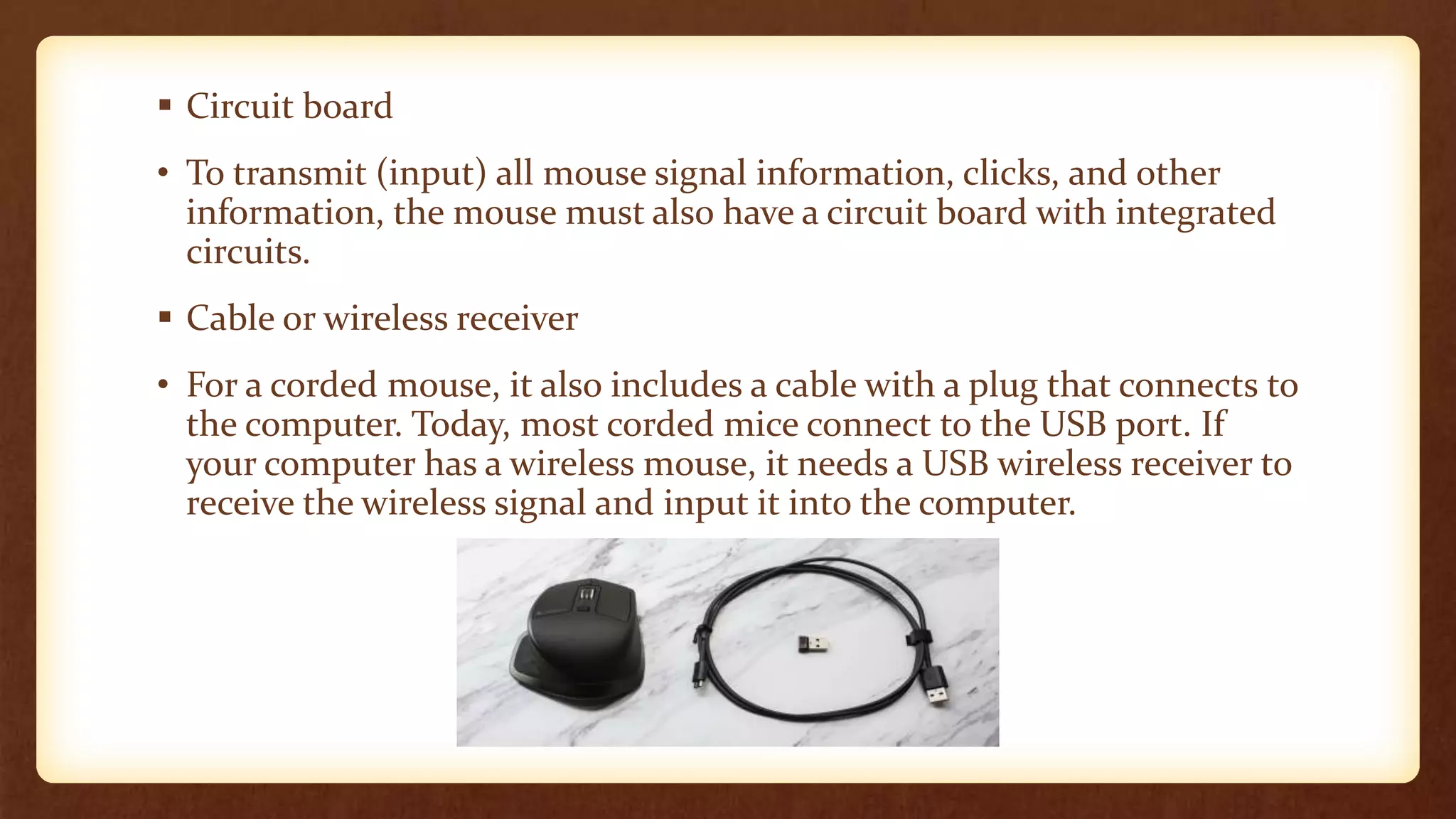  Circuit board
• To transmit (input) all mouse signal information, clicks, and other
information, the mouse must also have a circuit board with integrated
circuits.
 Cable or wireless receiver
• For a corded mouse, it also includes a cable with a plug that connects to
the computer. Today, most corded mice connect to the USB port. If
your computer has a wireless mouse, it needs a USB wireless receiver to
receive the wireless signal and input it into the computer.
 