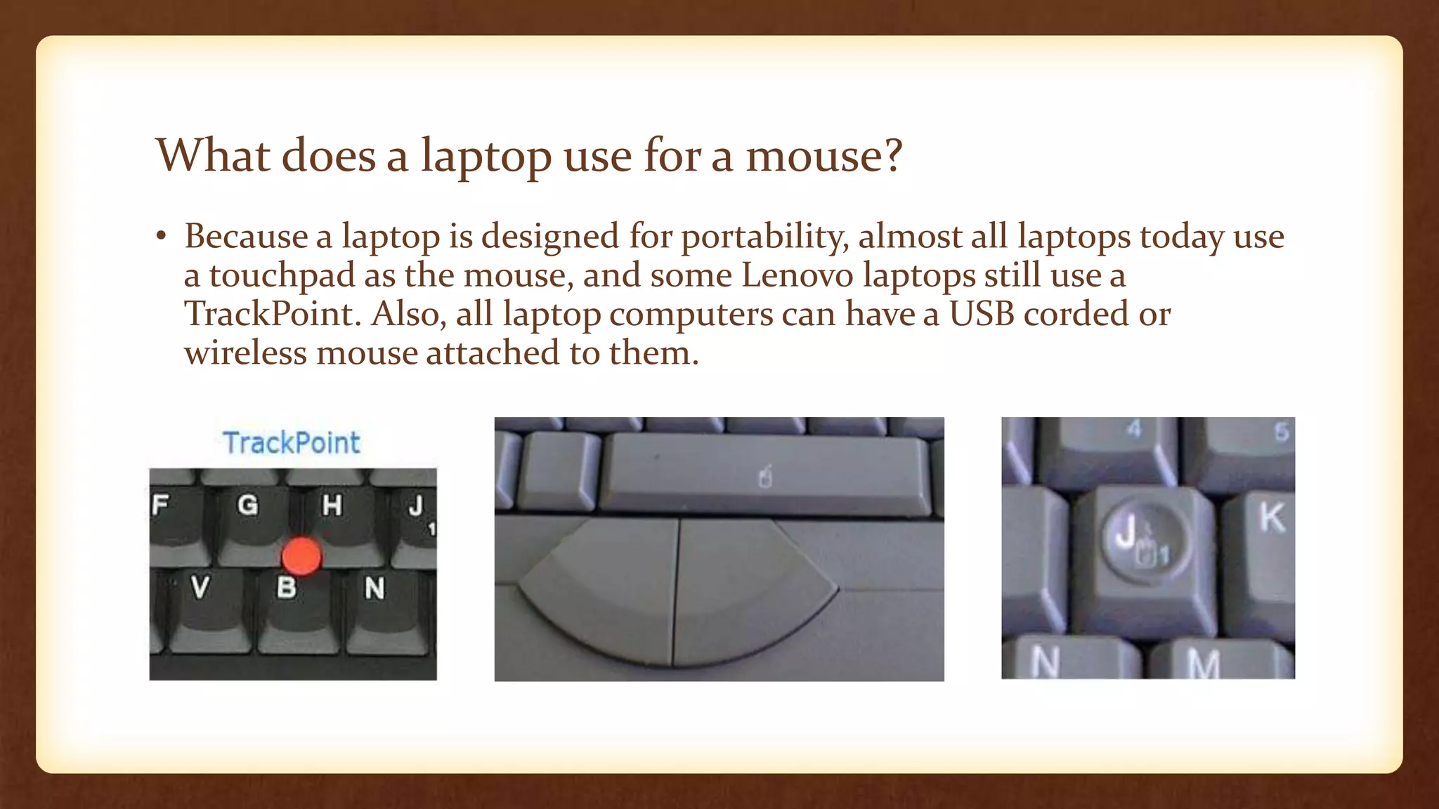 What does a laptop use for a mouse?
• Because a laptop is designed for portability, almost all laptops today use
a touchpad as the mouse, and some Lenovo laptops still use a
TrackPoint. Also, all laptop computers can have a USB corded or
wireless mouse attached to them.
 