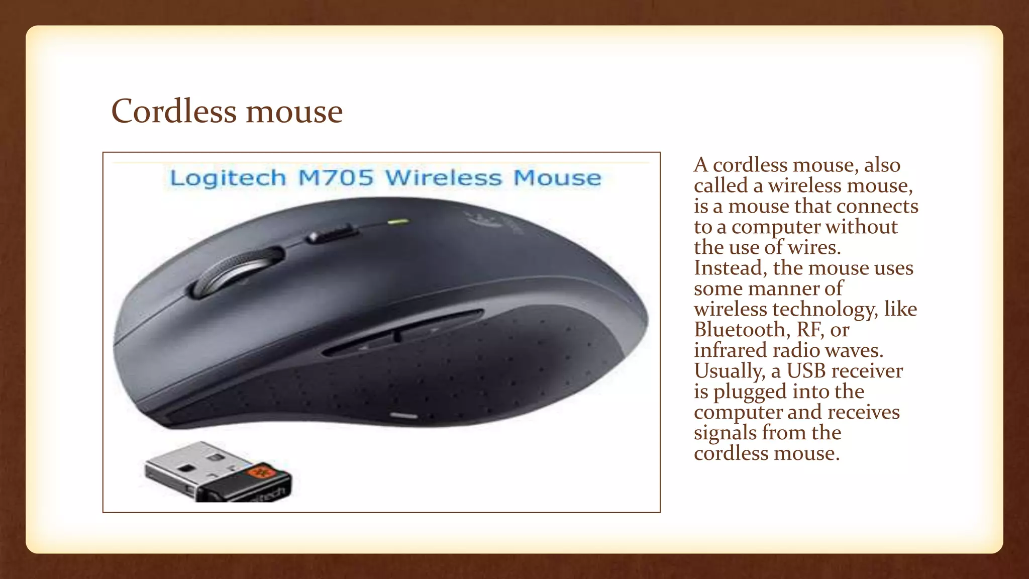 Cordless mouse
A cordless mouse, also
called a wireless mouse,
is a mouse that connects
to a computer without
the use of wires.
Instead, the mouse uses
some manner of
wireless technology, like
Bluetooth, RF, or
infrared radio waves.
Usually, a USB receiver
is plugged into the
computer and receives
signals from the
cordless mouse.
 