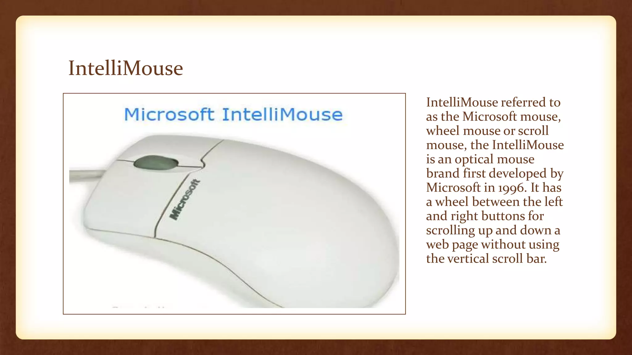 IntelliMouse
IntelliMouse referred to
as the Microsoft mouse,
wheel mouse or scroll
mouse, the IntelliMouse
is an optical mouse
brand first developed by
Microsoft in 1996. It has
a wheel between the left
and right buttons for
scrolling up and down a
web page without using
the vertical scroll bar.
 