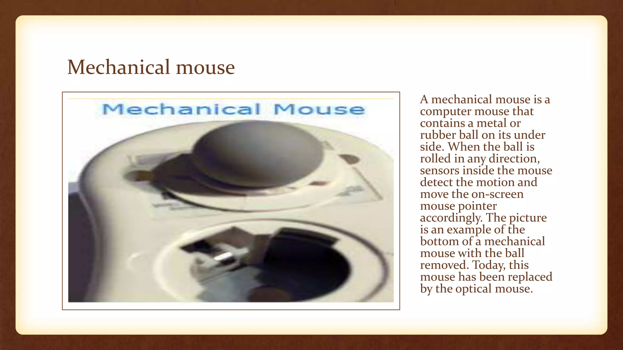 Mechanical mouse
A mechanical mouse is a
computer mouse that
contains a metal or
rubber ball on its under
side. When the ball is
rolled in any direction,
sensors inside the mouse
detect the motion and
move the on-screen
mouse pointer
accordingly. The picture
is an example of the
bottom of a mechanical
mouse with the ball
removed. Today, this
mouse has been replaced
by the optical mouse.
 