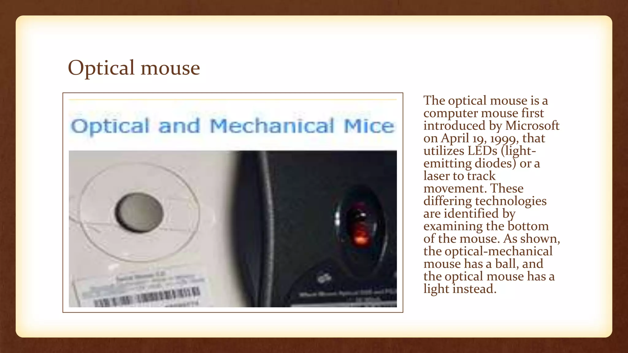 Optical mouse
The optical mouse is a
computer mouse first
introduced by Microsoft
on April 19, 1999, that
utilizes LEDs (light-
emitting diodes) or a
laser to track
movement. These
differing technologies
are identified by
examining the bottom
of the mouse. As shown,
the optical-mechanical
mouse has a ball, and
the optical mouse has a
light instead.
 
