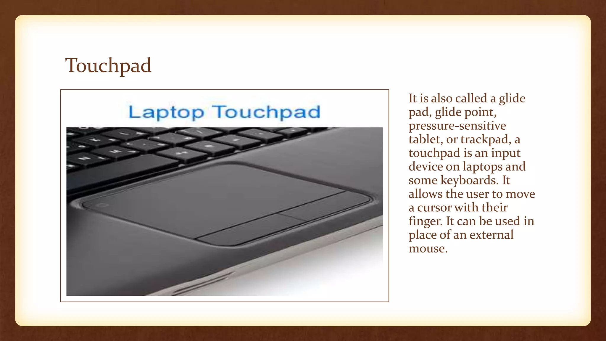Touchpad
It is also called a glide
pad, glide point,
pressure-sensitive
tablet, or trackpad, a
touchpad is an input
device on laptops and
some keyboards. It
allows the user to move
a cursor with their
finger. It can be used in
place of an external
mouse.
 
