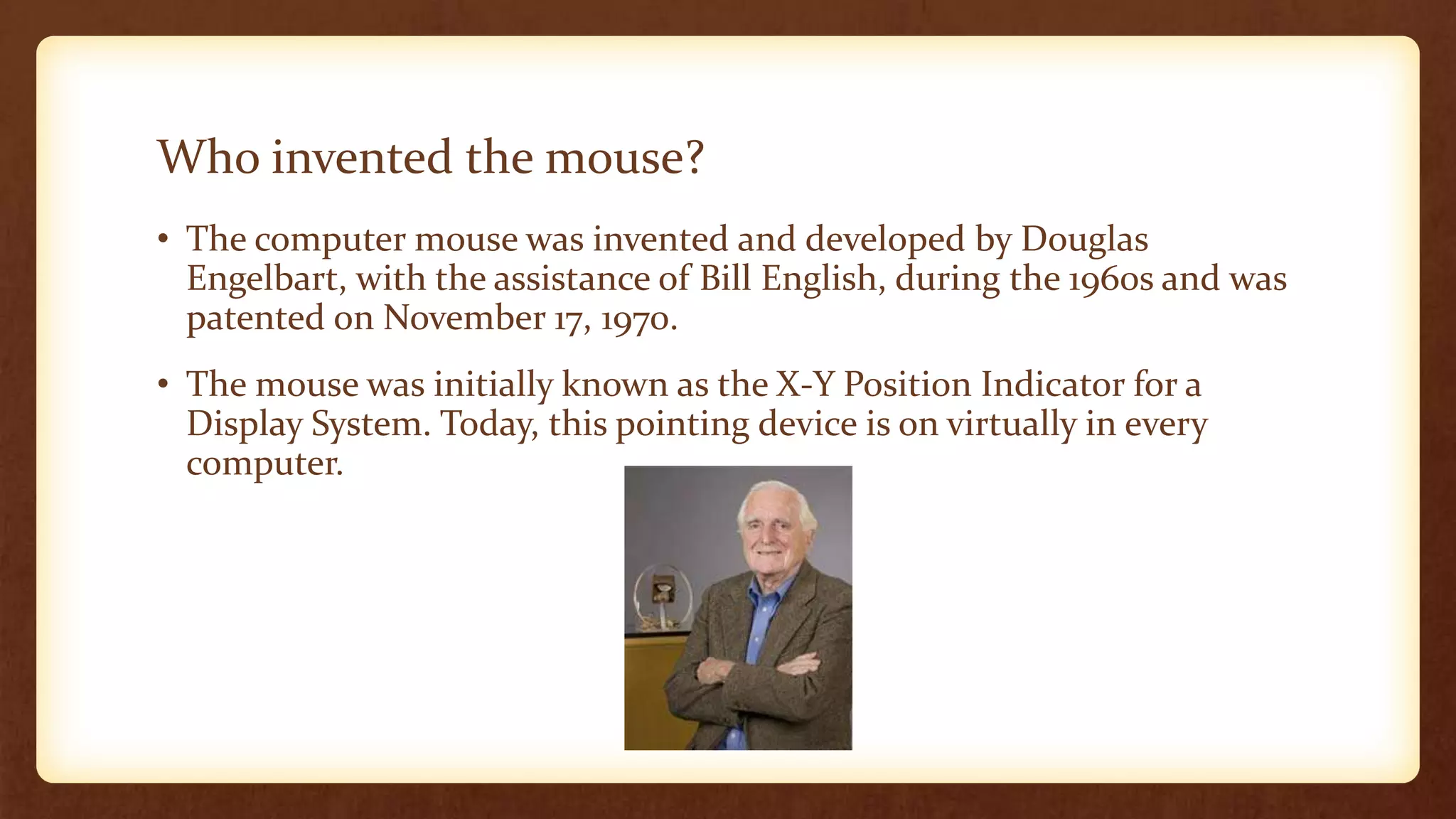 Who invented the mouse?
• The computer mouse was invented and developed by Douglas
Engelbart, with the assistance of Bill English, during the 1960s and was
patented on November 17, 1970.
• The mouse was initially known as the X-Y Position Indicator for a
Display System. Today, this pointing device is on virtually in every
computer.
 