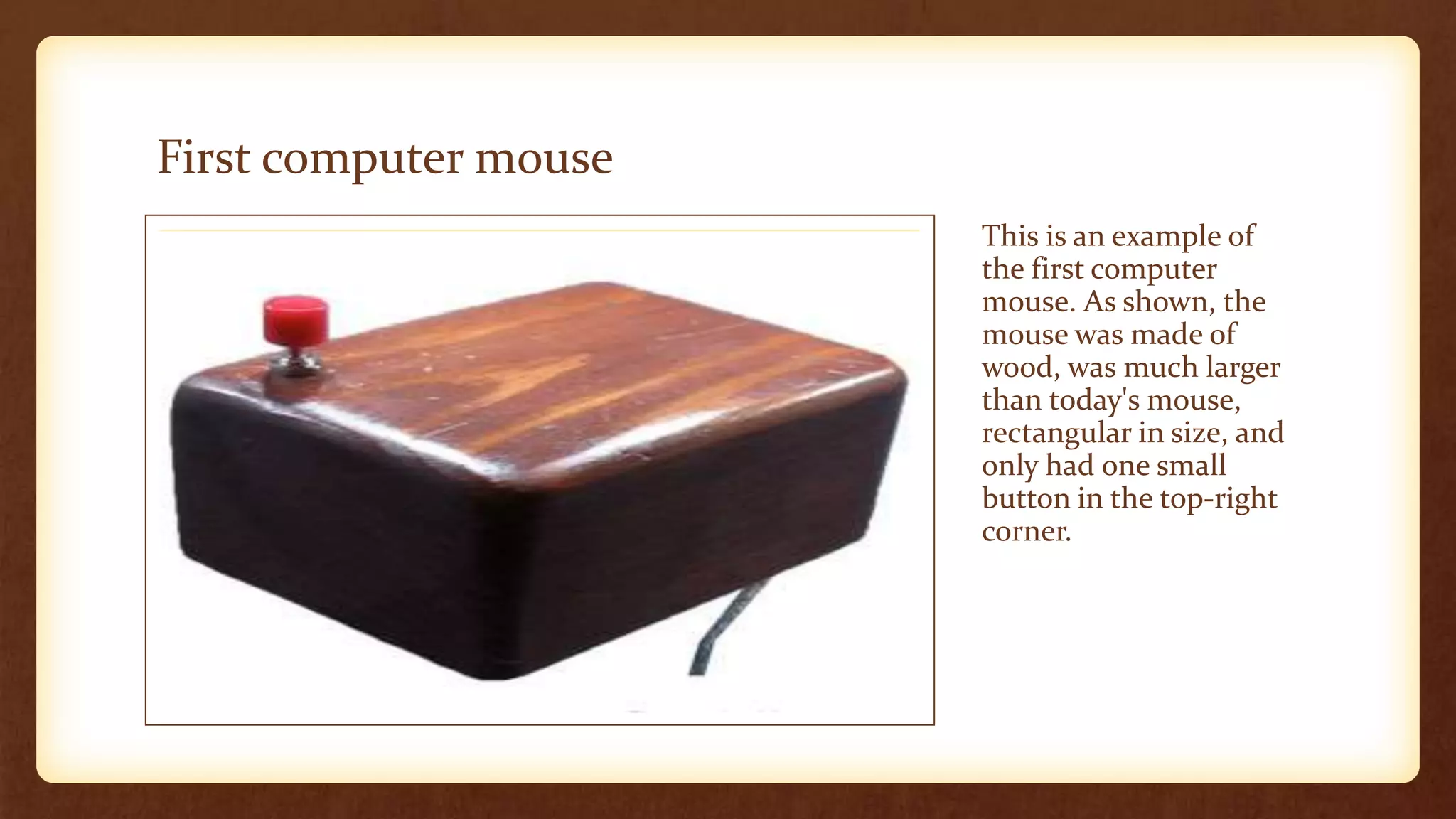 First computer mouse
This is an example of
the first computer
mouse. As shown, the
mouse was made of
wood, was much larger
than today's mouse,
rectangular in size, and
only had one small
button in the top-right
corner.
 
