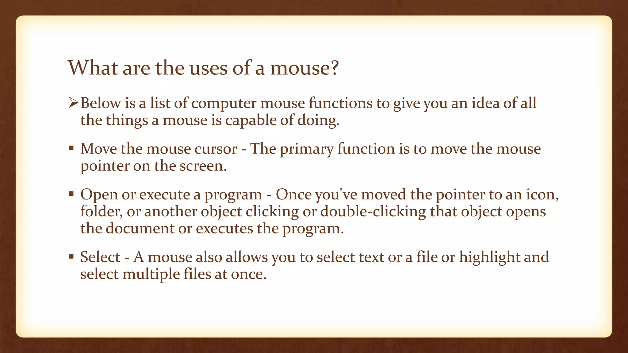 What are the uses of a mouse?
Below is a list of computer mouse functions to give you an idea of all
the things a mouse is capable of doing.
 Move the mouse cursor - The primary function is to move the mouse
pointer on the screen.
 Open or execute a program - Once you've moved the pointer to an icon,
folder, or another object clicking or double-clicking that object opens
the document or executes the program.
 Select - A mouse also allows you to select text or a file or highlight and
select multiple files at once.
 