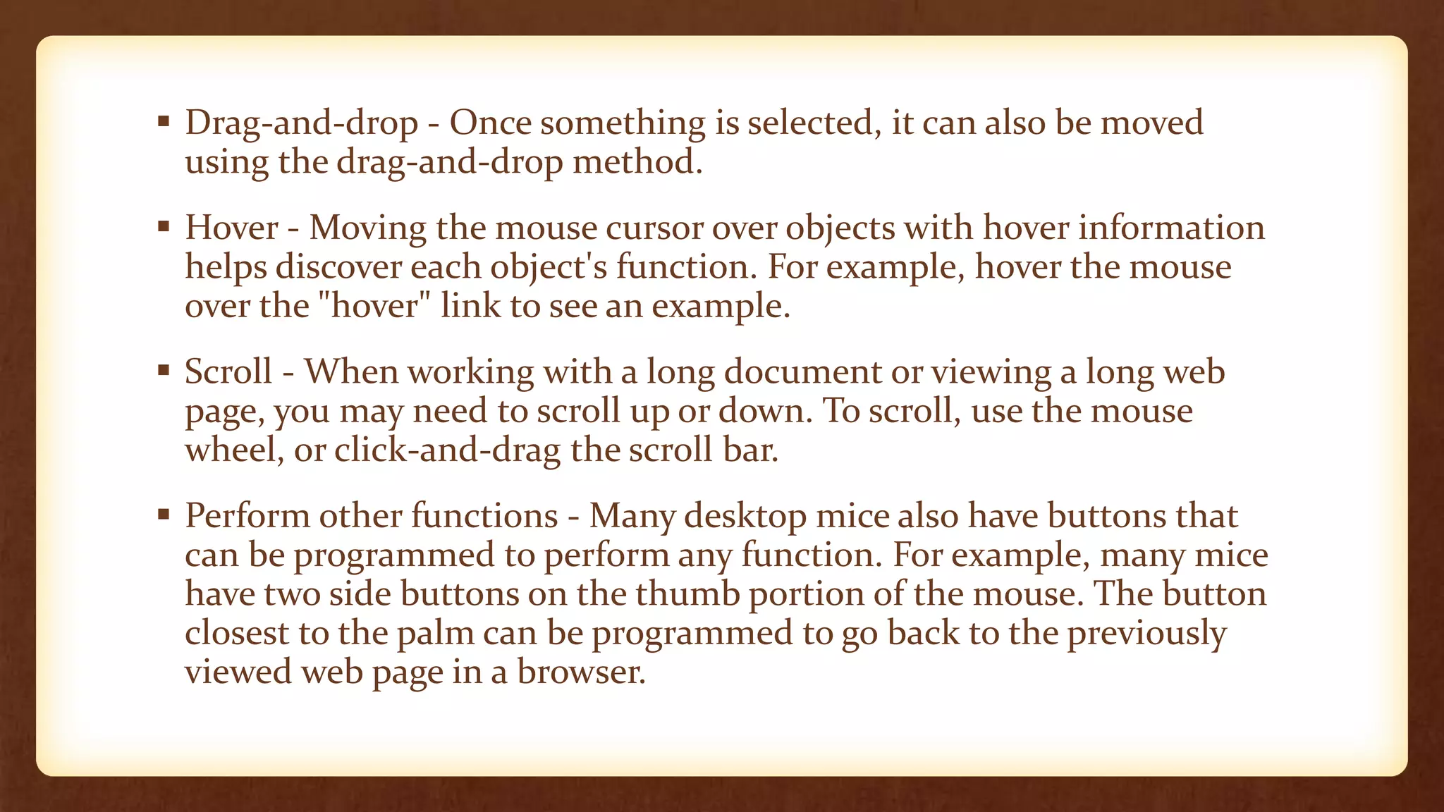  Drag-and-drop - Once something is selected, it can also be moved
using the drag-and-drop method.
 Hover - Moving the mouse cursor over objects with hover information
helps discover each object's function. For example, hover the mouse
over the "hover" link to see an example.
 Scroll - When working with a long document or viewing a long web
page, you may need to scroll up or down. To scroll, use the mouse
wheel, or click-and-drag the scroll bar.
 Perform other functions - Many desktop mice also have buttons that
can be programmed to perform any function. For example, many mice
have two side buttons on the thumb portion of the mouse. The button
closest to the palm can be programmed to go back to the previously
viewed web page in a browser.
 
