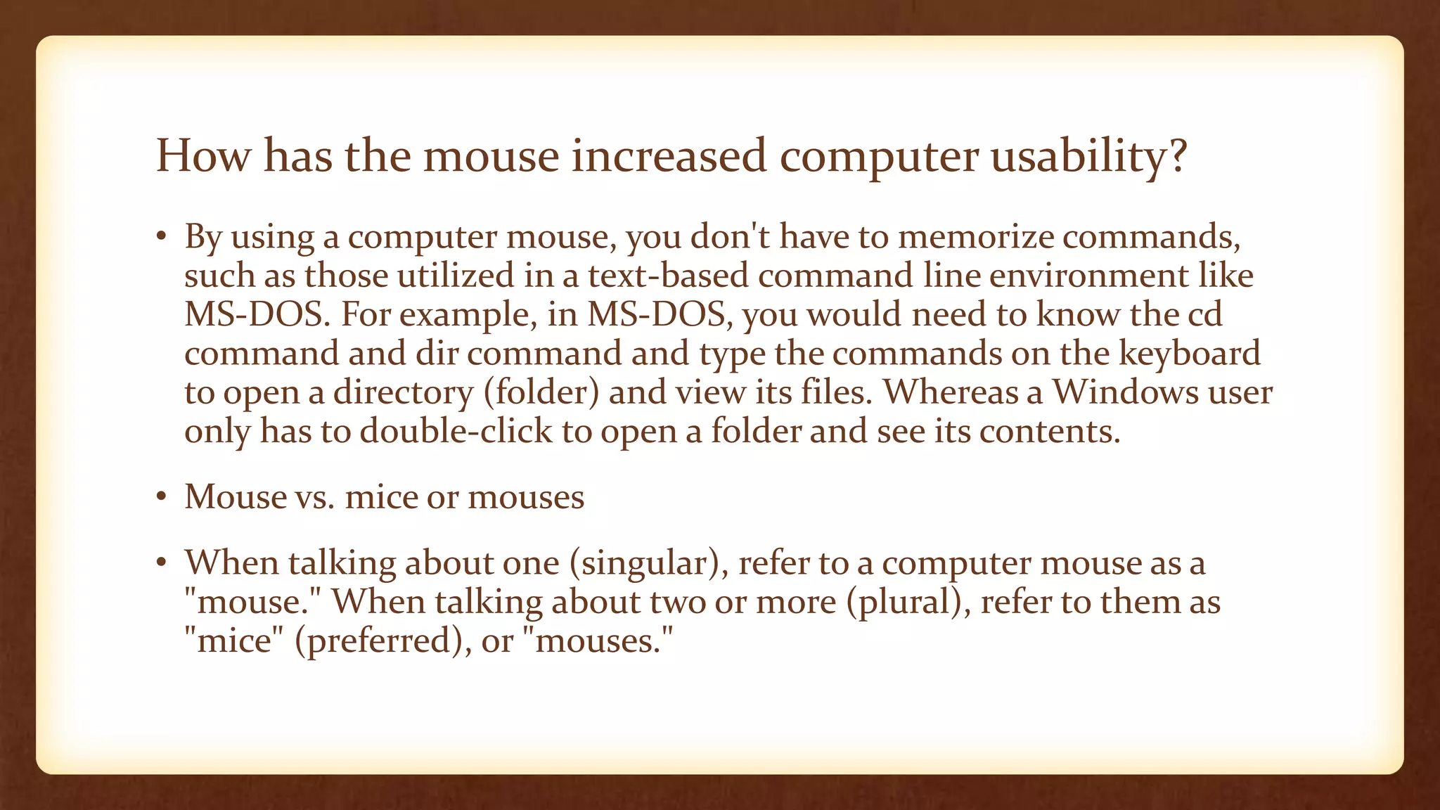 How has the mouse increased computer usability?
• By using a computer mouse, you don't have to memorize commands,
such as those utilized in a text-based command line environment like
MS-DOS. For example, in MS-DOS, you would need to know the cd
command and dir command and type the commands on the keyboard
to open a directory (folder) and view its files. Whereas a Windows user
only has to double-click to open a folder and see its contents.
• Mouse vs. mice or mouses
• When talking about one (singular), refer to a computer mouse as a
"mouse." When talking about two or more (plural), refer to them as
"mice" (preferred), or "mouses."
 